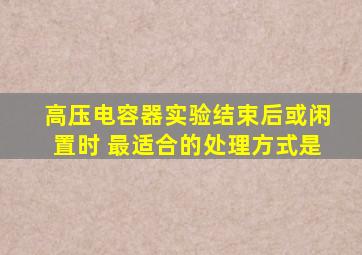 高压电容器实验结束后或闲置时 最适合的处理方式是